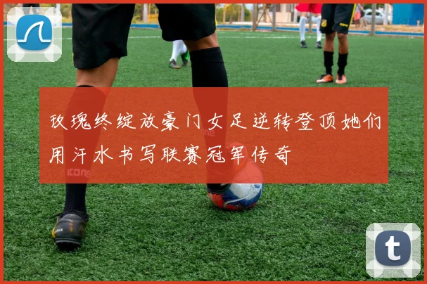 玫瑰终绽放豪门女足逆转登顶她们用汗水书写联赛冠军传奇