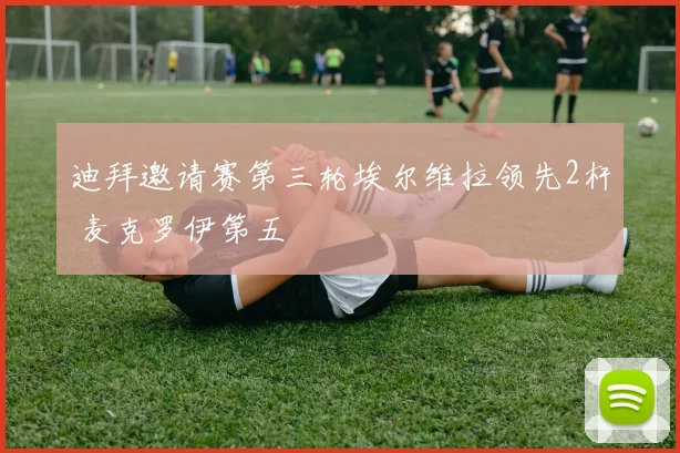 迪拜邀请赛第三轮埃尔维拉领先2杆 麦克罗伊第五